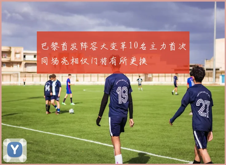 巴黎首发阵容大变革10名主力首次同场亮相仅门将有所更换