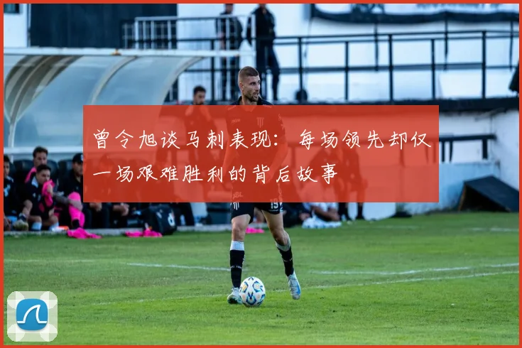 曾令旭谈马刺表现：每场领先却仅一场艰难胜利的背后故事