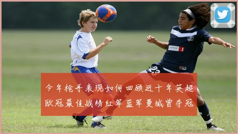 今年枪手表现如何回顾近十年英超欧冠最佳战绩红军蓝军曼城曾夺冠
