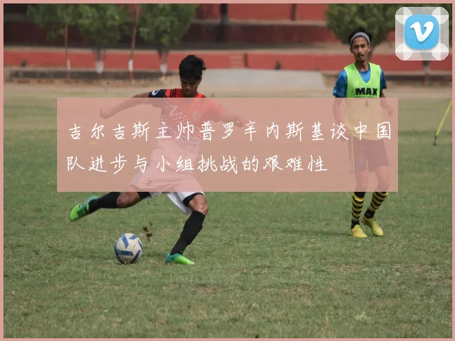 吉尔吉斯主帅普罗辛内斯基谈中国队进步与小组挑战的艰难性