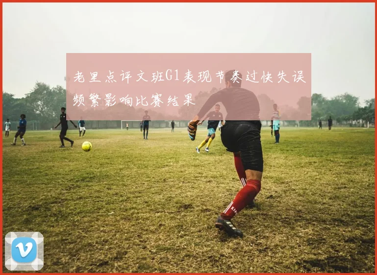 老里点评文班G1表现节奏过快失误频繁影响比赛结果