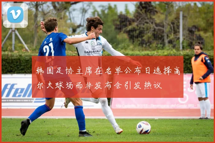 韩国足协主席在名单公布日选择高尔夫球场而非发布会引发热议