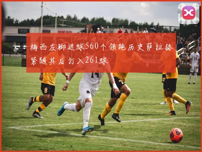 梅西左脚进球560个领跑历史萨拉赫紧随其后打入261球