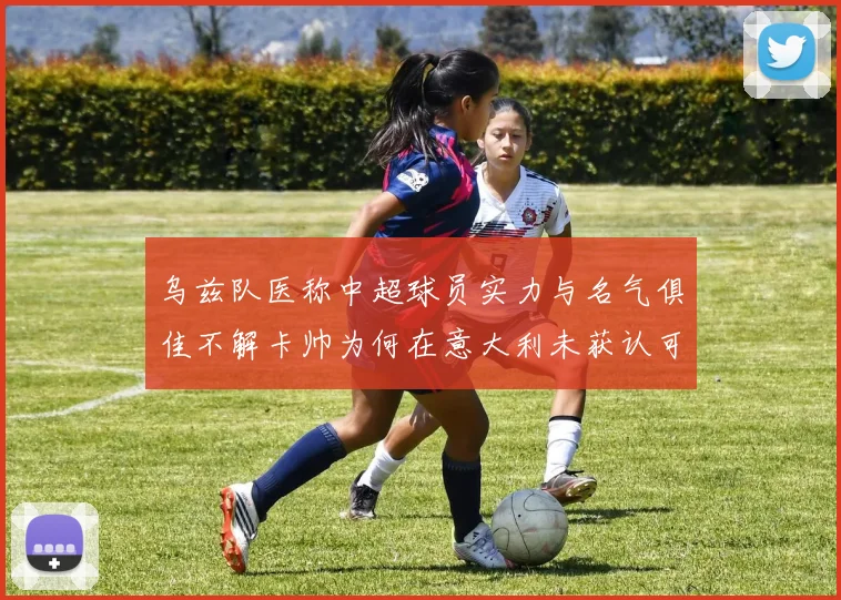 乌兹队医称中超球员实力与名气俱佳不解卡帅为何在意大利未获认可