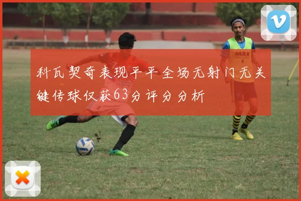 科瓦契奇表现平平全场无射门无关键传球仅获63分评分分析