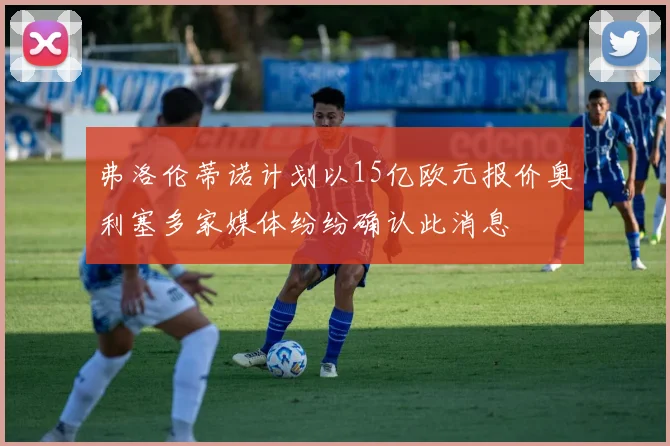 弗洛伦蒂诺计划以15亿欧元报价奥利塞多家媒体纷纷确认此消息