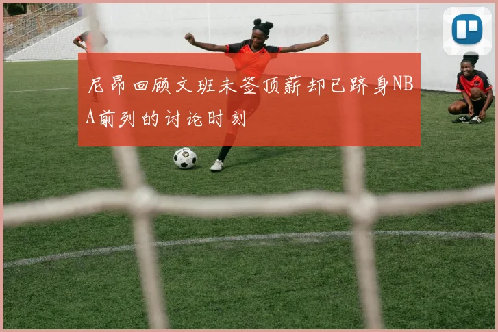尼昂回顾文班未签顶薪却已跻身NBA前列的讨论时刻