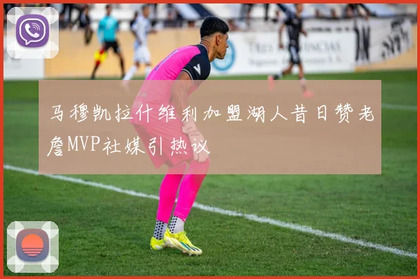 马穆凯拉什维利加盟湖人昔日赞老詹MVP社媒引热议