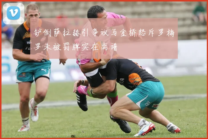 铲倒萨拉赫引争议马金桥怒斥罗梅罗未被罚牌实在离谱