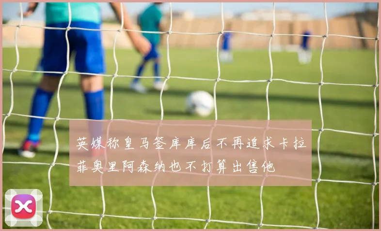 英媒称皇马签库库后不再追求卡拉菲奥里阿森纳也不打算出售他